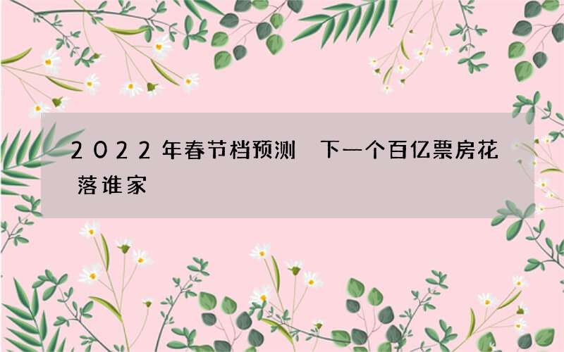 2022年春节档预测 下一个百亿票房花落谁家